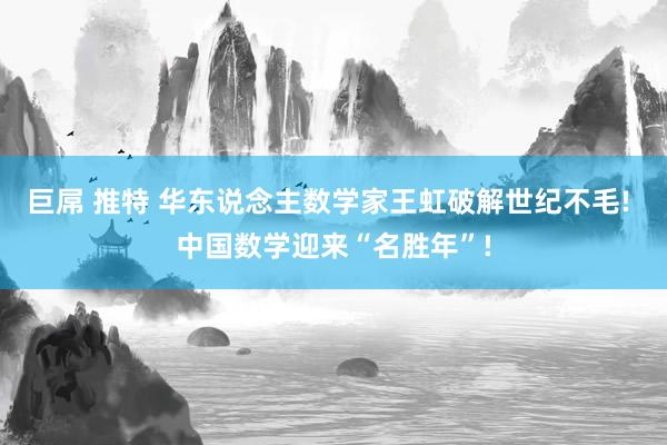 巨屌 推特 华东说念主数学家王虹破解世纪不毛! 中国数学迎来“名胜年”!