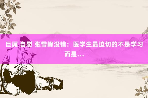 巨屌 自慰 张雪峰没错：医学生最迫切的不是学习而是…