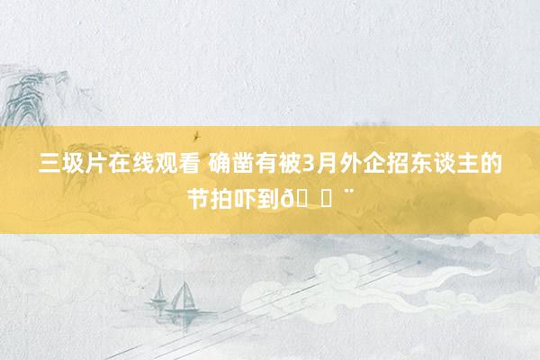 三圾片在线观看 确凿有被3月外企招东谈主的节拍吓到😨